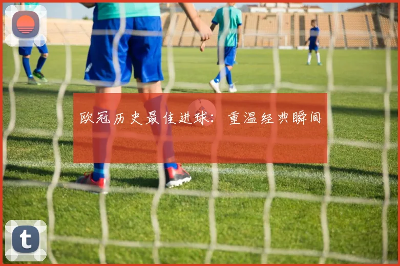 欧冠历史最佳进球：重温经典瞬间