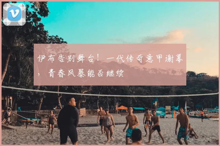 伊布告别舞台！一代传奇意甲谢幕，青春风暴能否继续