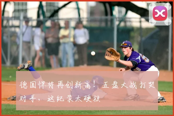 德国悍将再创新高!五盘大战打哭对手,这纪录太硬核
