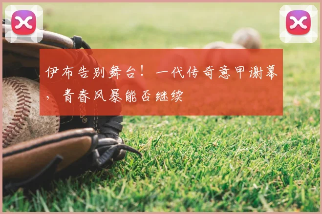 伊布告别舞台!一代传奇意甲谢幕,青春风暴能否继续