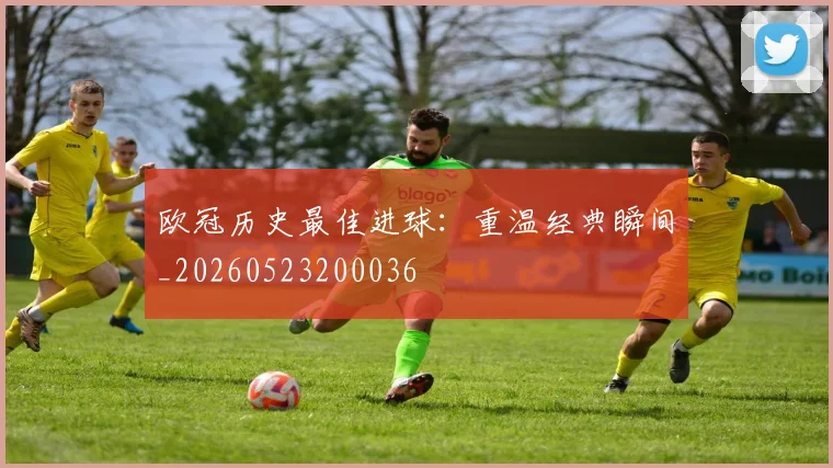欧冠历史最佳进球:重温经典瞬间_20260523200036