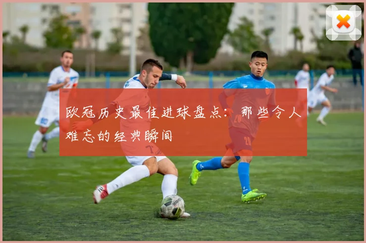 欧冠历史最佳进球盘点：那些令人难忘的经典瞬间